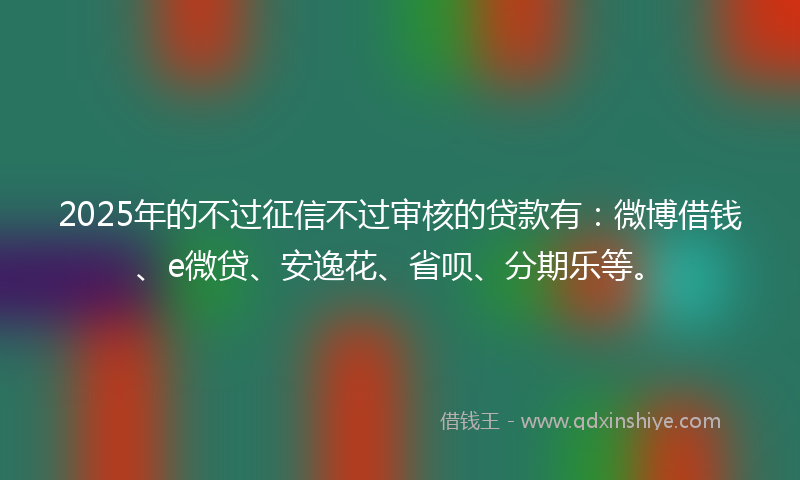 2025年的不过征信不过审核的贷款有：微博借钱、e微贷、安逸花、省呗、分期乐等。