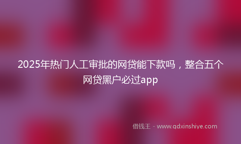 2025年热门人工审批的网贷能下款吗，整合五个网贷黑户必过app