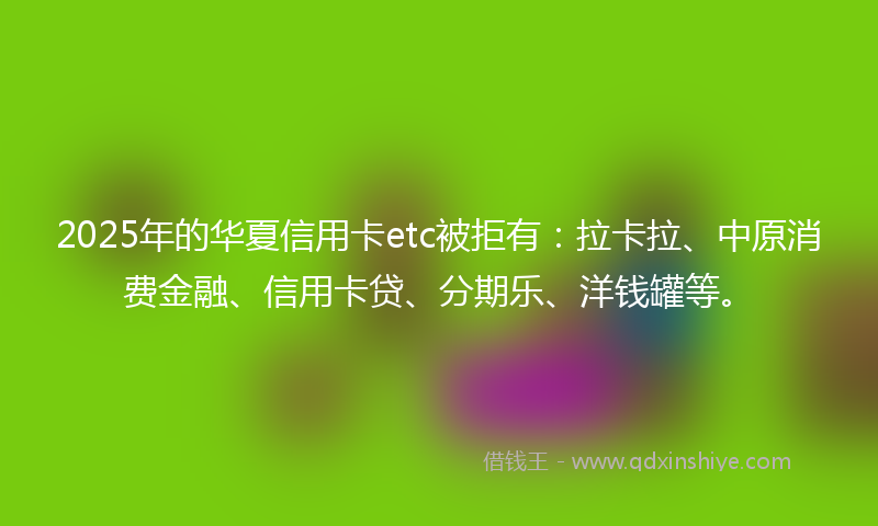 2025年的华夏信用卡etc被拒有：拉卡拉、中原消费金融、信用卡贷、分期乐、洋钱罐等。