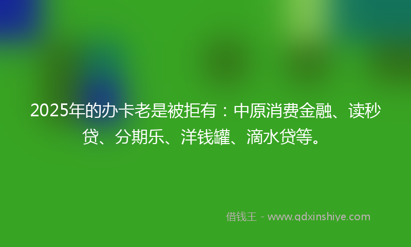 2025年的办卡老是被拒有：中原消费金融、读秒贷、分期乐、洋钱罐、滴水贷等。