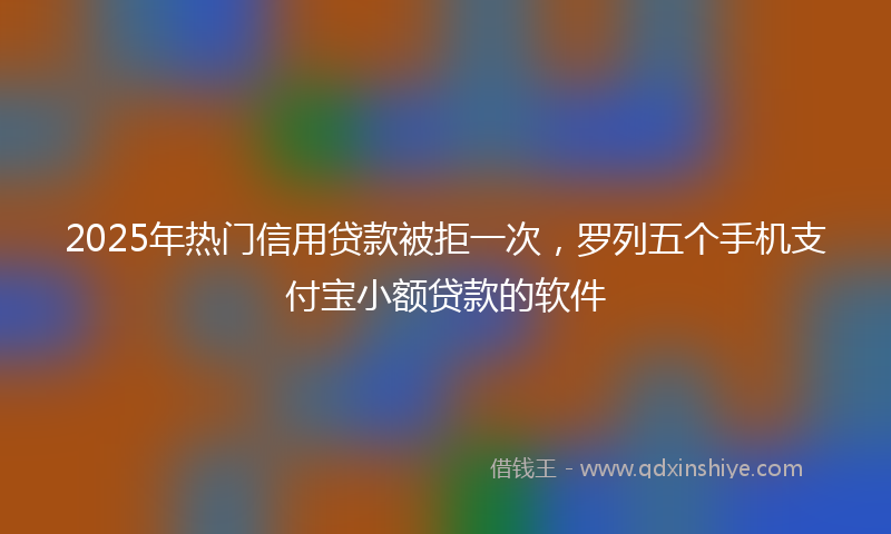 2025年热门信用贷款被拒一次，罗列五个手机支付宝小额贷款的软件