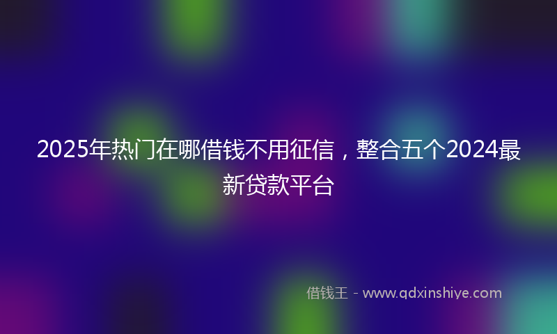2025年热门在哪借钱不用征信，整合五个2024最新贷款平台