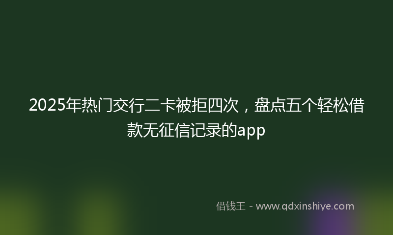 2025年热门交行二卡被拒四次，盘点五个轻松借款无征信记录的app