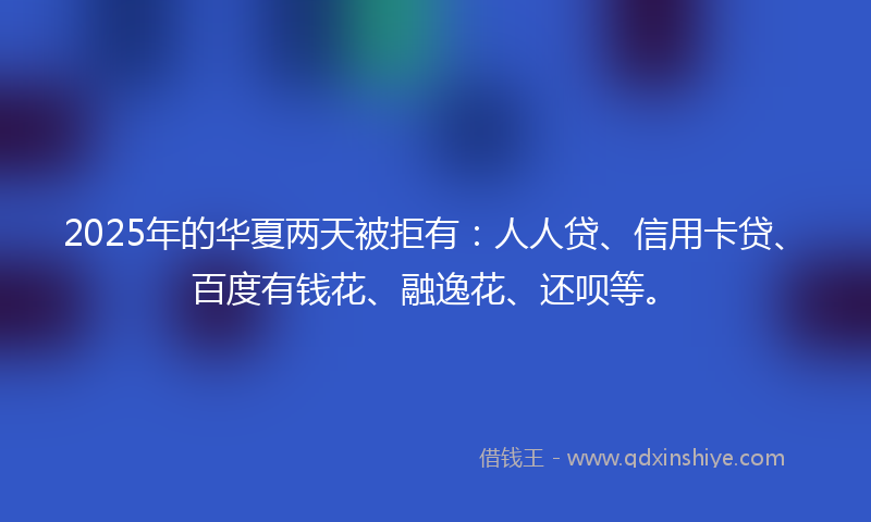 2025年的华夏两天被拒有：人人贷、信用卡贷、百度有钱花、融逸花、还呗等。
