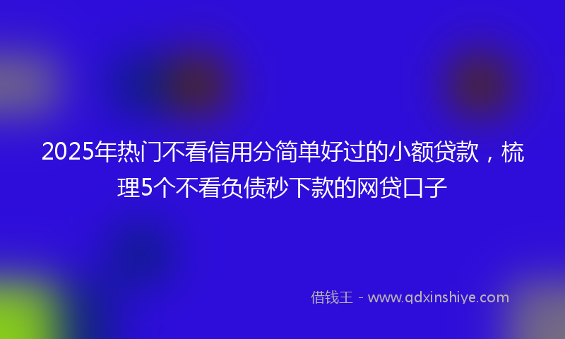 2025年热门不看信用分简单好过的小额贷款，梳理5个不看负债秒下款的网贷口子