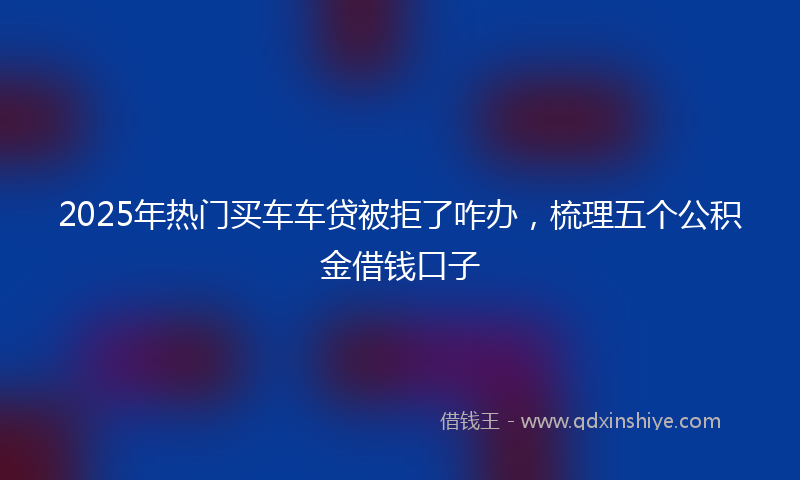 2025年热门买车车贷被拒了咋办，梳理五个公积金借钱口子