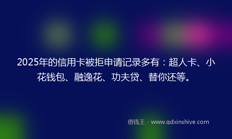 2025年的信用卡被拒申请记录多有：超人卡、小花钱包、融逸花、功夫贷、替你还等。