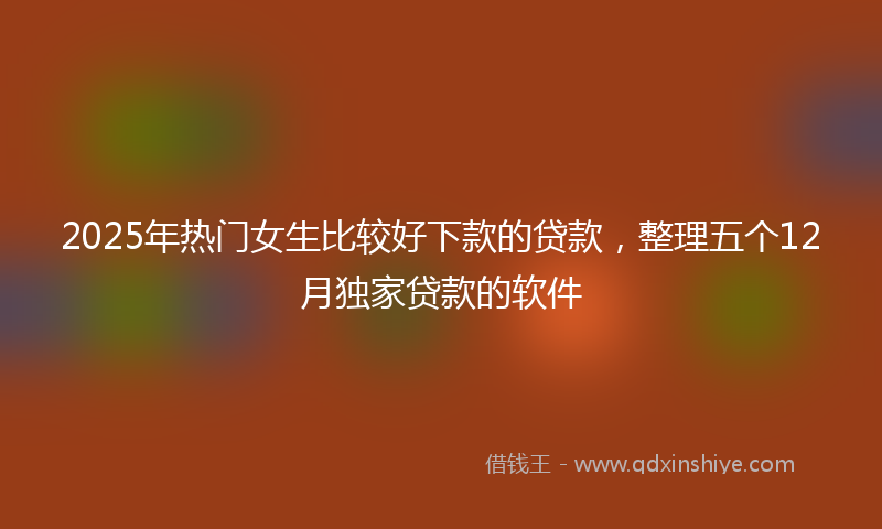 2025年热门女生比较好下款的贷款，整理五个12月独家贷款的软件