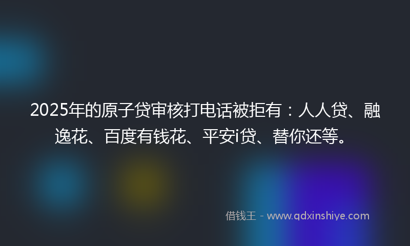 2025年的原子贷审核打电话被拒有：人人贷、融逸花、百度有钱花、平安i贷、替你还等。