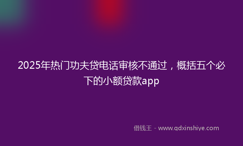 2025年热门功夫贷电话审核不通过，概括五个必下的小额贷款app