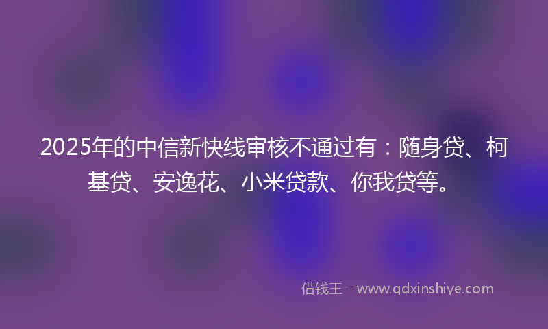2025年的中信新快线审核不通过有：随身贷、柯基贷、安逸花、小米贷款、你我贷等。