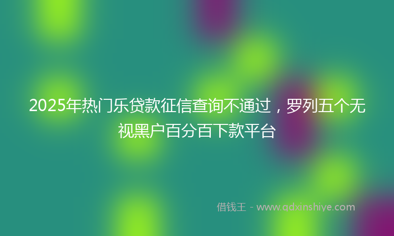2025年热门乐贷款征信查询不通过，罗列五个无视黑户百分百下款平台