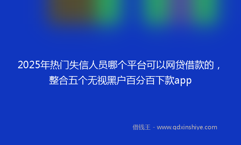 2025年热门失信人员哪个平台可以网贷借款的，整合五个无视黑户百分百下款app