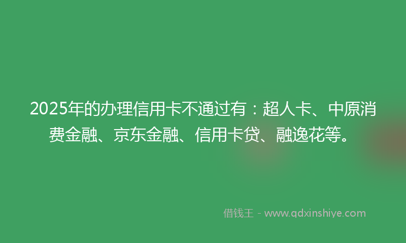 2025年的办理信用卡不通过有：超人卡、中原消费金融、京东金融、信用卡贷、融逸花等。