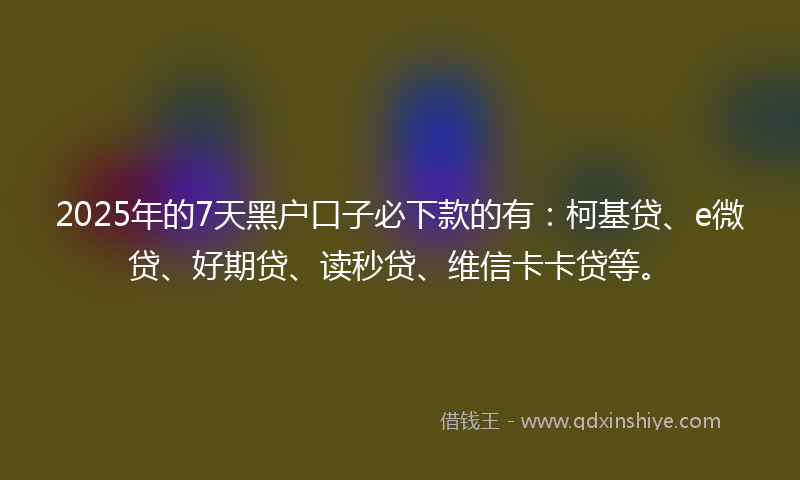 2025年的7天黑户口子必下款的有：柯基贷、e微贷、好期贷、读秒贷、维信卡卡贷等。