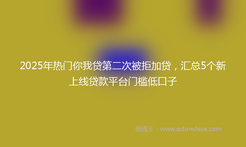 2025年热门你我贷第二次被拒加贷，汇总5个新上线贷款平台门槛低口子