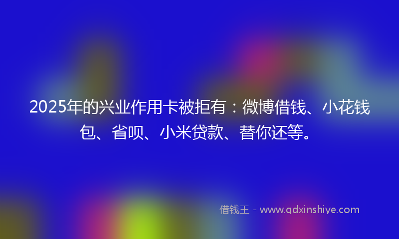 2025年的兴业作用卡被拒有：微博借钱、小花钱包、省呗、小米贷款、替你还等。