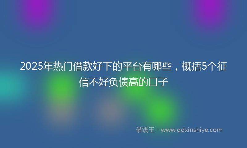 2025年热门借款好下的平台有哪些，概括5个征信不好负债高的口子