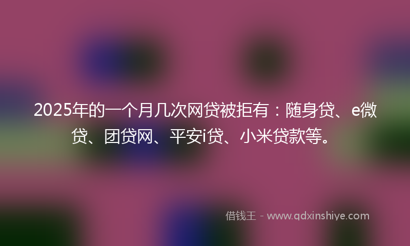2025年的一个月几次网贷被拒有：随身贷、e微贷、团贷网、平安i贷、小米贷款等。