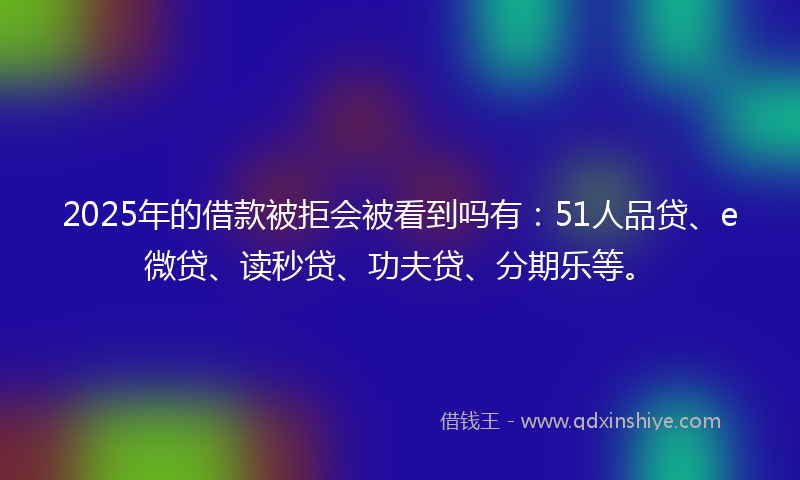 2025年的借款被拒会被看到吗有：51人品贷、e微贷、读秒贷、功夫贷、分期乐等。