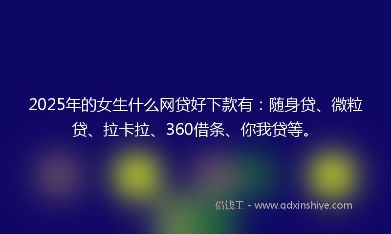 2025年的女生什么网贷好下款有：随身贷、微粒贷、拉卡拉、360借条、你我贷等。