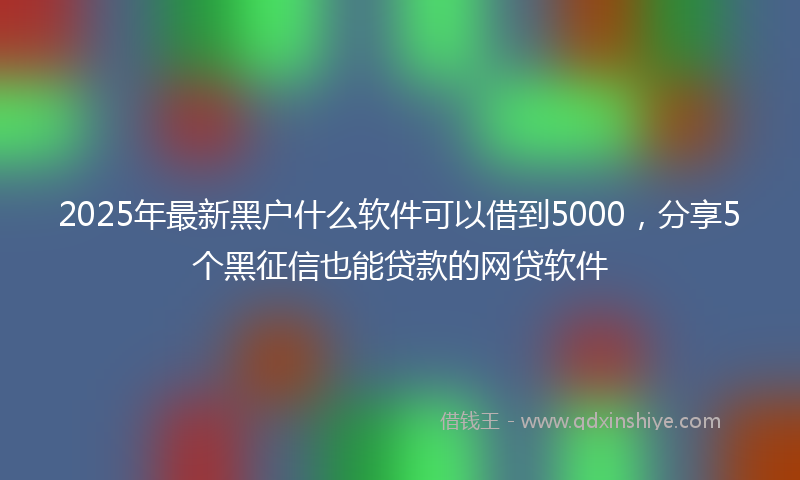 2025年最新黑户什么软件可以借到5000，分享5个黑征信也能贷款的网贷软件