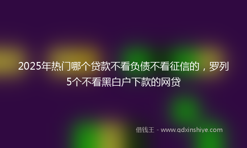 2025年热门哪个贷款不看负债不看征信的，罗列5个不看黑白户下款的网贷
