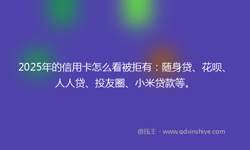 2025年的信用卡怎么看被拒有：随身贷、花呗、人人贷、投友圈、小米贷款等。