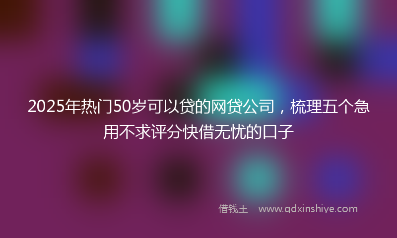2025年热门50岁可以贷的网贷公司，梳理五个急用不求评分快借无忧的口子