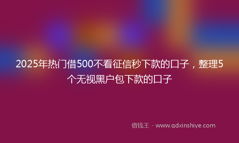 2025年热门借500不看征信秒下款的口子，整理5个无视黑户包下款的口子