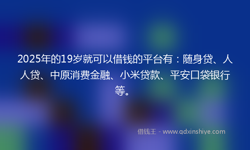 2025年的19岁就可以借钱的平台有：随身贷、人人贷、中原消费金融、小米贷款、平安口袋银行等。