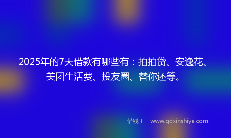 2025年的7天借款有哪些有：拍拍贷、安逸花、美团生活费、投友圈、替你还等。