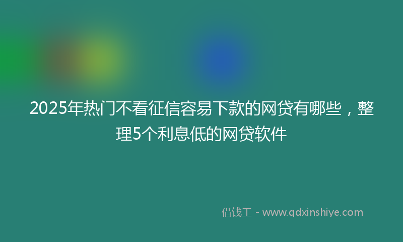 2025年热门不看征信容易下款的网贷有哪些，整理5个利息低的网贷软件