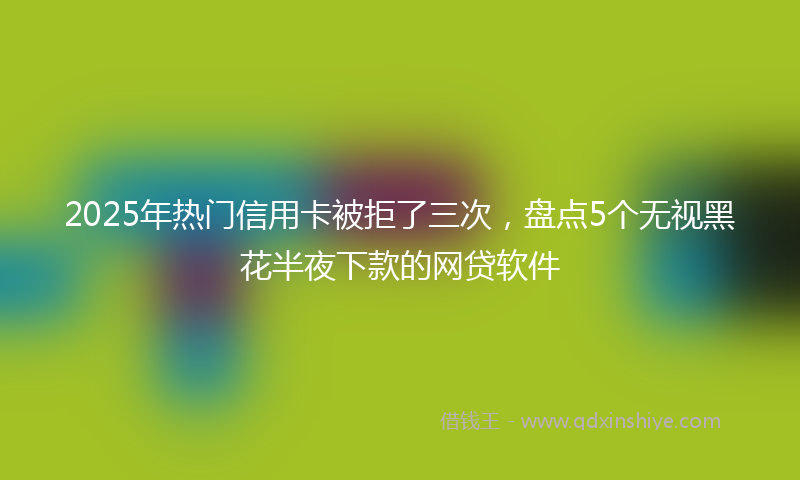 2025年热门信用卡被拒了三次，盘点5个无视黑花半夜下款的网贷软件