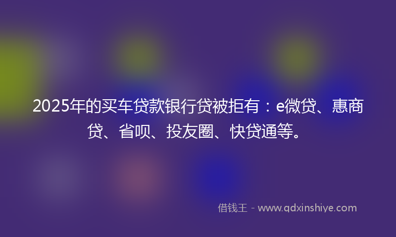 2025年的买车贷款银行贷被拒有：e微贷、惠商贷、省呗、投友圈、快贷通等。