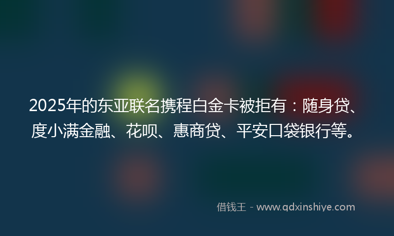 2025年的东亚联名携程白金卡被拒有：随身贷、度小满金融、花呗、惠商贷、平安口袋银行等。