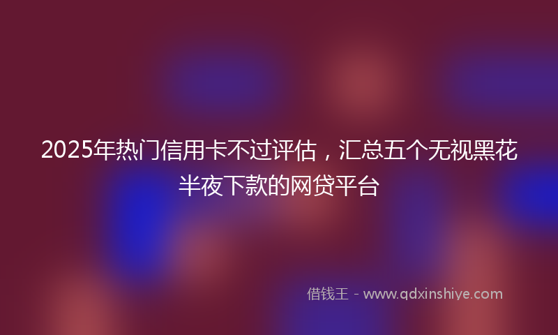 2025年热门信用卡不过评估，汇总五个无视黑花半夜下款的网贷平台