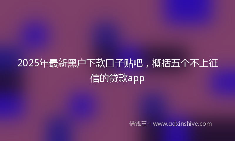 2025年最新黑户下款口子贴吧，概括五个不上征信的贷款app