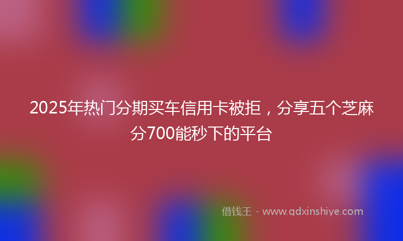 2025年热门分期买车信用卡被拒，分享五个芝麻分700能秒下的平台