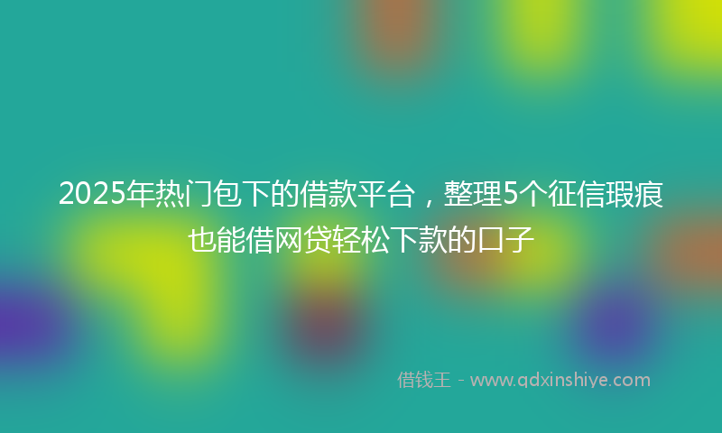 2025年热门包下的借款平台，整理5个征信瑕疵也能借网贷轻松下款的口子