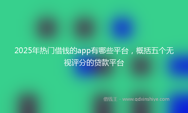 2025年热门借钱的app有哪些平台，概括五个无视评分的贷款平台