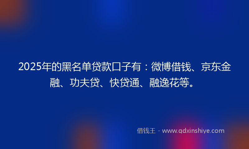 2025年的黑名单贷款口子有：微博借钱、京东金融、功夫贷、快贷通、融逸花等。