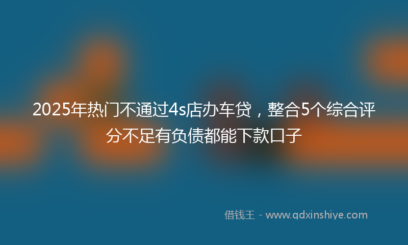 2025年热门不通过4s店办车贷，整合5个综合评分不足有负债都能下款口子