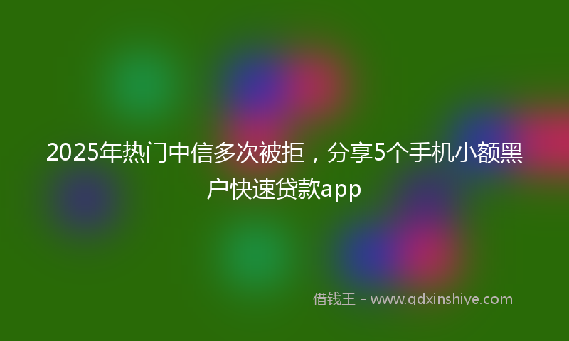 2025年热门中信多次被拒，分享5个手机小额黑户快速贷款app