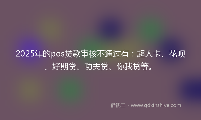 2025年的pos贷款审核不通过有：超人卡、花呗、好期贷、功夫贷、你我贷等。