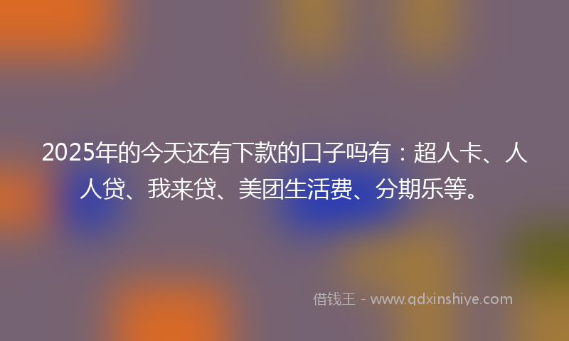 2025年的今天还有下款的口子吗有：超人卡、人人贷、我来贷、美团生活费、分期乐等。
