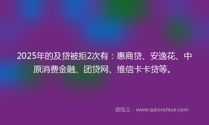 2025年的及贷被拒2次有：惠商贷、安逸花、中原消费金融、团贷网、维信卡卡贷等。