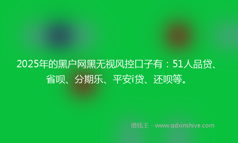 2025年的黑户网黑无视风控口子有：51人品贷、省呗、分期乐、平安i贷、还呗等。