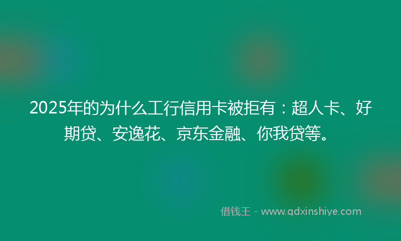 2025年的为什么工行信用卡被拒有：超人卡、好期贷、安逸花、京东金融、你我贷等。