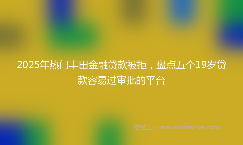 2025年热门丰田金融贷款被拒，盘点五个19岁贷款容易过审批的平台